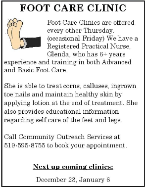Foot Care Clinic. Clinics are offered every other Thursday and the occasional friday. We have a registered practical nurse, Glenda, who has 6+ years experience and training in both Advanced and basic foot care. Call community outreach services at 519-595-8755 to book your appointment 